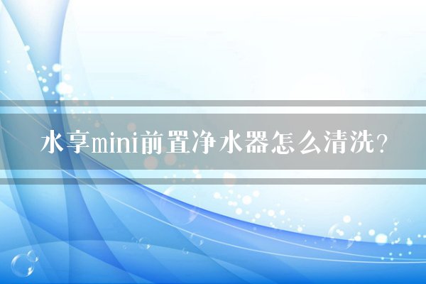 水享mini前置净水器怎么清洗？