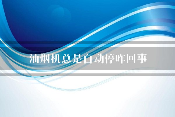 油烟机总是自动停咋回事？突然自动停