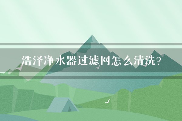 浩泽净水器过滤网怎么清洗？