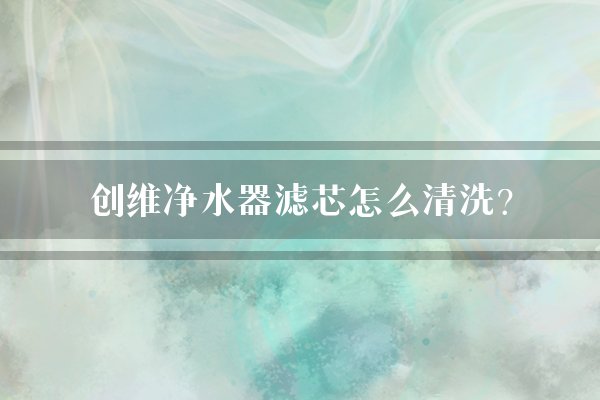 创维净水器滤芯怎么清洗？