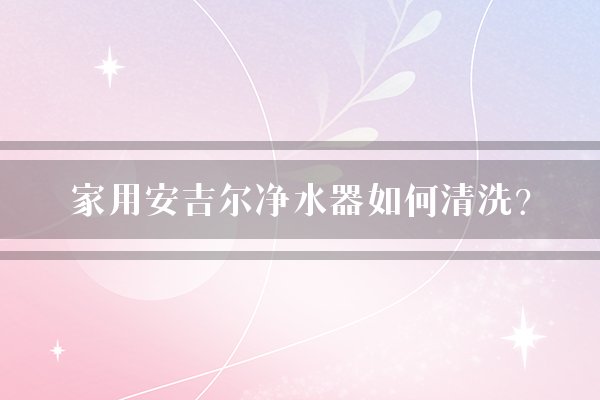 家用安吉尔净水器如何清洗？