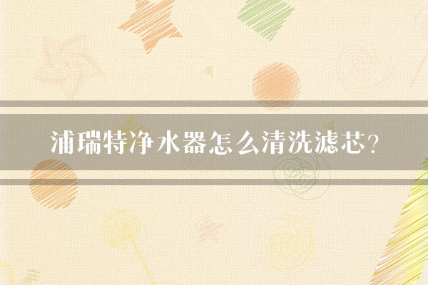 浦瑞特净水器怎么清洗滤芯？