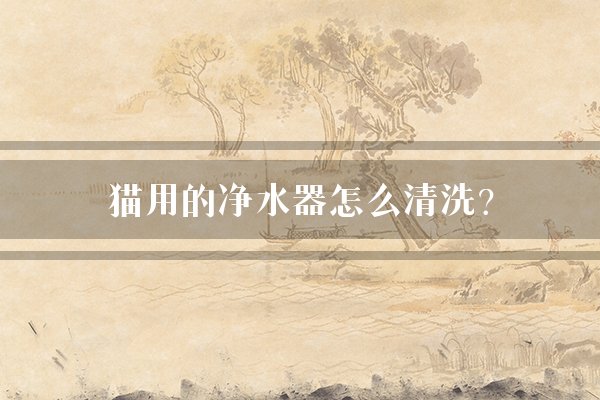 猫用的净水器怎么清洗？