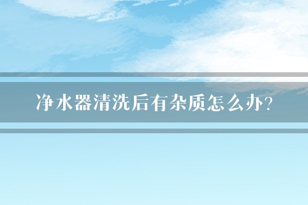 净水器清洗后有杂质怎么办？