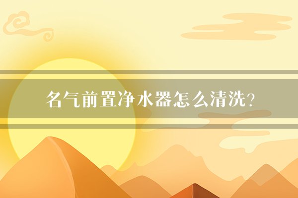 名气前置净水器怎么清洗？