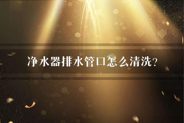 净水器排水管口怎么清洗？