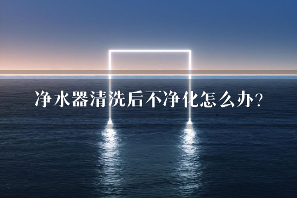 净水器清洗后不净化怎么办?