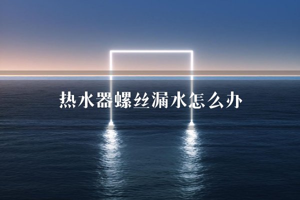 热水器螺丝漏水怎么办？螺丝口处漏水