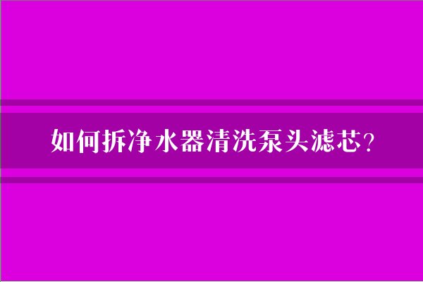 如何拆净水器清洗泵头滤芯？